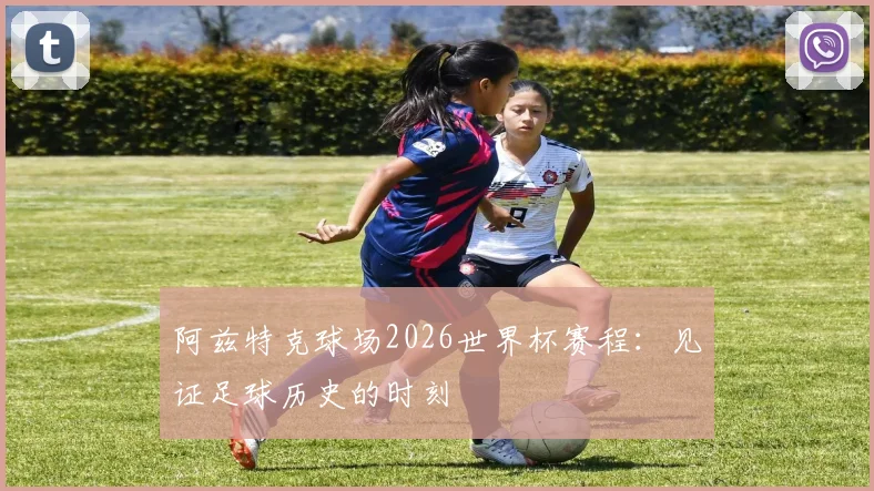 阿兹特克球场2026世界杯赛程:见证足球历史的时刻
