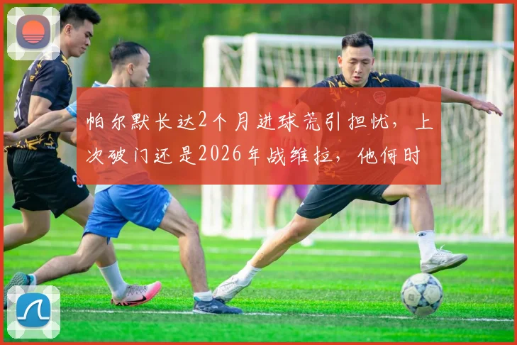 帕尔默长达2个月进球荒引担忧，上次破门还是2026年战维拉，他何时能再开张？