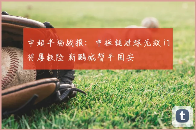 中超半场战报：申桓铭进球无效门将屡救险 新鹏城暂平国安